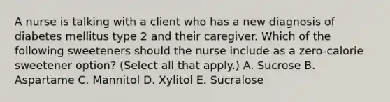 A nurse is talking with a client who has a new diagnosis of diabetes mellitus type 2 and their caregiver. Which of the following sweeteners should the nurse include as a zero-calorie sweetener option? (Select all that apply.) A. Sucrose B. Aspartame C. Mannitol D. Xylitol E. Sucralose