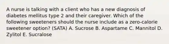 A nurse is talking with a client who has a new diagnosis of diabetes mellitus type 2 and their caregiver. Which of the following sweeteners should the nurse include as a zero-calorie sweetener option? (SATA) A. Sucrose B. Aspartame C. Mannitol D. Zylitol E. Sucralose