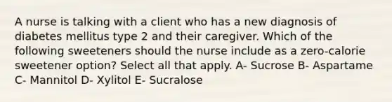 A nurse is talking with a client who has a new diagnosis of diabetes mellitus type 2 and their caregiver. Which of the following sweeteners should the nurse include as a zero-calorie sweetener option? Select all that apply. A- Sucrose B- Aspartame C- Mannitol D- Xylitol E- Sucralose