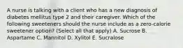 A nurse is talking with a client who has a new diagnosis of diabetes mellitus type 2 and their caregiver. Which of the following sweeteners should the nurse include as a zero-calorie sweetener option? (Select all that apply) A. Sucrose B. Aspartame C. Mannitol D. Xylitol E. Sucralose