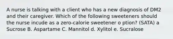 A nurse is talking with a client who has a new diagnosis of DM2 and their caregiver. Which of the following sweeteners should the nurse incude as a zero-calorie sweetener o ption? (SATA) a Sucrose B. Aspartame C. Mannitol d. Xylitol e. Sucralose