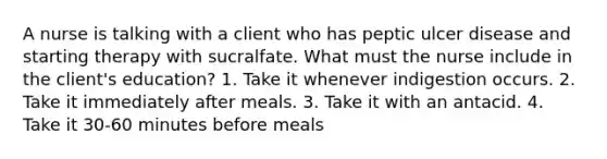 A nurse is talking with a client who has peptic ulcer disease and starting therapy with sucralfate. What must the nurse include in the client's education? 1. Take it whenever indigestion occurs. 2. Take it immediately after meals. 3. Take it with an antacid. 4. Take it 30-60 minutes before meals