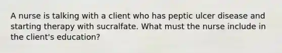 A nurse is talking with a client who has peptic ulcer disease and starting therapy with sucralfate. What must the nurse include in the client's education?