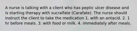 A nurse is talking with a client who has peptic ulcer disease and is starting therapy with sucralfate (Carafate). The nurse should instruct the client to take the medication 1. with an antacid. 2. 1 hr before meals. 3. with food or milk. 4. immediately after meals.