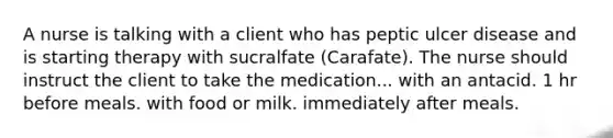 A nurse is talking with a client who has peptic ulcer disease and is starting therapy with sucralfate (Carafate). The nurse should instruct the client to take the medication... with an antacid. 1 hr before meals. with food or milk. immediately after meals.