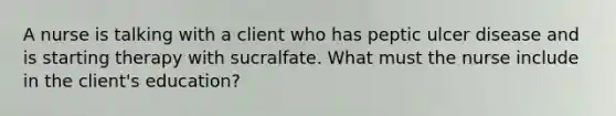 A nurse is talking with a client who has peptic ulcer disease and is starting therapy with sucralfate. What must the nurse include in the client's education?