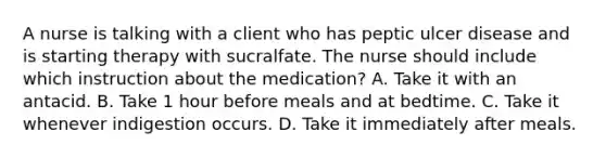 A nurse is talking with a client who has peptic ulcer disease and is starting therapy with sucralfate. The nurse should include which instruction about the medication? A. Take it with an antacid. B. Take 1 hour before meals and at bedtime. C. Take it whenever indigestion occurs. D. Take it immediately after meals.