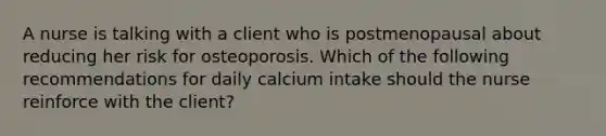 A nurse is talking with a client who is postmenopausal about reducing her risk for osteoporosis. Which of the following recommendations for daily calcium intake should the nurse reinforce with the client?