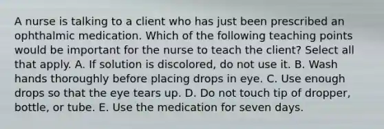 A nurse is talking to a client who has just been prescribed an ophthalmic medication. Which of the following teaching points would be important for the nurse to teach the client? Select all that apply. A. If solution is discolored, do not use it. B. Wash hands thoroughly before placing drops in eye. C. Use enough drops so that the eye tears up. D. Do not touch tip of dropper, bottle, or tube. E. Use the medication for seven days.