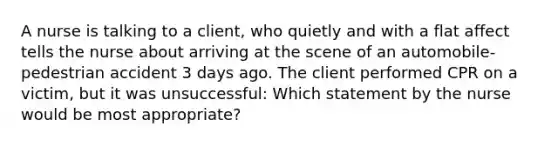 A nurse is talking to a client, who quietly and with a flat affect tells the nurse about arriving at the scene of an automobile-pedestrian accident 3 days ago. The client performed CPR on a victim, but it was unsuccessful: Which statement by the nurse would be most appropriate?