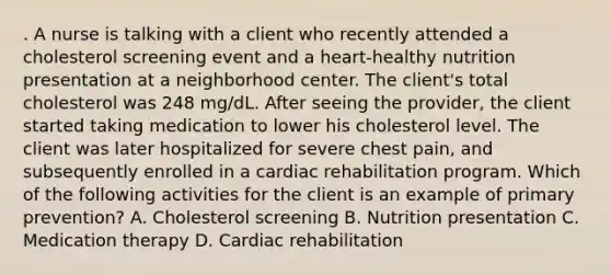 . A nurse is talking with a client who recently attended a cholesterol screening event and a heart‑healthy nutrition presentation at a neighborhood center. The client's total cholesterol was 248 mg/dL. After seeing the provider, the client started taking medication to lower his cholesterol level. The client was later hospitalized for severe chest pain, and subsequently enrolled in a cardiac rehabilitation program. Which of the following activities for the client is an example of primary prevention? A. Cholesterol screening B. Nutrition presentation C. Medication therapy D. Cardiac rehabilitation