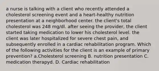 a nurse is talking with a client who recently attended a cholesterol screening event and a heart‑healthy nutrition presentation at a neighborhood center. the client's total cholesterol was 248 mg/dl. after seeing the provider, the client started taking medication to lower his cholesterol level. the client was later hospitalized for severe chest pain, and subsequently enrolled in a cardiac rehabilitation program. Which of the following activities for the client is an example of primary prevention? a.Cholesterol screening B. nutrition presentation C. medication therapyd. D. Cardiac rehabilitation