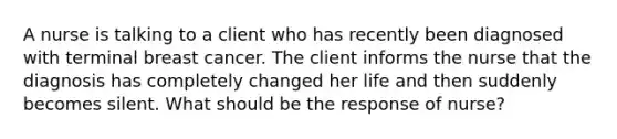 A nurse is talking to a client who has recently been diagnosed with terminal breast cancer. The client informs the nurse that the diagnosis has completely changed her life and then suddenly becomes silent. What should be the response of nurse?