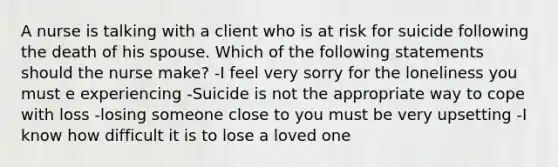 A nurse is talking with a client who is at risk for suicide following the death of his spouse. Which of the following statements should the nurse make? -I feel very sorry for the loneliness you must e experiencing -Suicide is not the appropriate way to cope with loss -losing someone close to you must be very upsetting -I know how difficult it is to lose a loved one