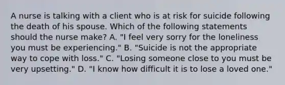 A nurse is talking with a client who is at risk for suicide following the death of his spouse. Which of the following statements should the nurse make? A. "I feel very sorry for the loneliness you must be experiencing." B. "Suicide is not the appropriate way to cope with loss." C. "Losing someone close to you must be very upsetting." D. "I know how difficult it is to lose a loved one."