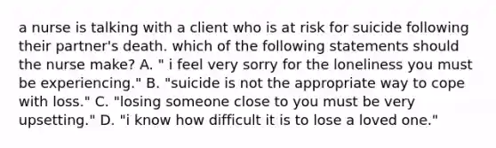 a nurse is talking with a client who is at risk for suicide following their partner's death. which of the following statements should the nurse make? A. " i feel very sorry for the loneliness you must be experiencing." B. "suicide is not the appropriate way to cope with loss." C. "losing someone close to you must be very upsetting." D. "i know how difficult it is to lose a loved one."