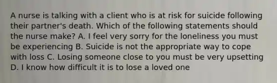 A nurse is talking with a client who is at risk for suicide following their partner's death. Which of the following statements should the nurse make? A. I feel very sorry for the loneliness you must be experiencing B. Suicide is not the appropriate way to cope with loss C. Losing someone close to you must be very upsetting D. I know how difficult it is to lose a loved one