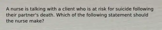 A nurse is talking with a client who is at risk for suicide following their partner's death. Which of the following statement should the nurse make?