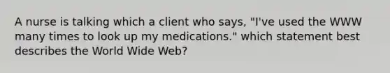 A nurse is talking which a client who says, "I've used the WWW many times to look up my medications." which statement best describes the World Wide Web?