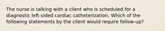 The nurse is talking with a client who is scheduled for a diagnostic left-sided cardiac catheterization. Which of the following statements by the client would require follow-up?