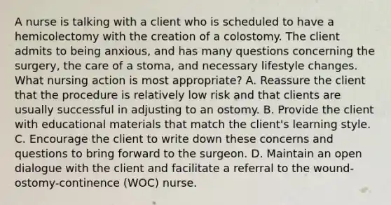 A nurse is talking with a client who is scheduled to have a hemicolectomy with the creation of a colostomy. The client admits to being anxious, and has many questions concerning the surgery, the care of a stoma, and necessary lifestyle changes. What nursing action is most appropriate? A. Reassure the client that the procedure is relatively low risk and that clients are usually successful in adjusting to an ostomy. B. Provide the client with educational materials that match the client's learning style. C. Encourage the client to write down these concerns and questions to bring forward to the surgeon. D. Maintain an open dialogue with the client and facilitate a referral to the wound-ostomy-continence (WOC) nurse.