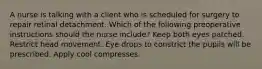 A nurse is talking with a client who is scheduled for surgery to repair retinal detachment. Which of the following preoperative instructions should the nurse include? Keep both eyes patched. Restrict head movement. Eye drops to constrict the pupils will be prescribed. Apply cool compresses.