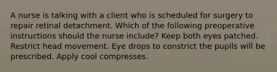 A nurse is talking with a client who is scheduled for surgery to repair retinal detachment. Which of the following preoperative instructions should the nurse include? Keep both eyes patched. Restrict head movement. Eye drops to constrict the pupils will be prescribed. Apply cool compresses.