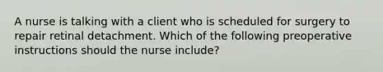 A nurse is talking with a client who is scheduled for surgery to repair retinal detachment. Which of the following preoperative instructions should the nurse include?