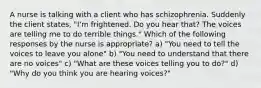 A nurse is talking with a client who has schizophrenia. Suddenly the client states, "I'm frightened. Do you hear that? The voices are telling me to do terrible things." Which of the following responses by the nurse is appropriate? a) "You need to tell the voices to leave you alone" b) "You need to understand that there are no voices" c) "What are these voices telling you to do?" d) "Why do you think you are hearing voices?"