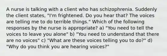 A nurse is talking with a client who has schizophrenia. Suddenly the client states, "I'm frightened. Do you hear that? The voices are telling me to do terrible things." Which of the following responses by the nurse is appropriate? a) "You need to tell the voices to leave you alone" b) "You need to understand that there are no voices" c) "What are these voices telling you to do?" d) "Why do you think you are hearing voices?"