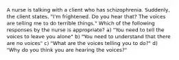 A nurse is talking with a client who has schizophrenia. Suddenly, the client states, "I'm frightened. Do you hear that? The voices are telling me to do terrible things." Which of the following responses by the nurse is appropriate? a) "You need to tell the voices to leave you alone" b) "You need to understand that there are no voices" c) "What are the voices telling you to do?" d) "Why do you think you are hearing the voices?"