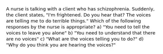 A nurse is talking with a client who has schizophrenia. Suddenly, the client states, "I'm frightened. Do you hear that? The voices are telling me to do terrible things." Which of the following responses by the nurse is appropriate? a) "You need to tell the voices to leave you alone" b) "You need to understand that there are no voices" c) "What are the voices telling you to do?" d) "Why do you think you are hearing the voices?"