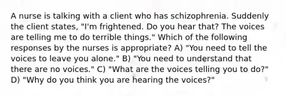 A nurse is talking with a client who has schizophrenia. Suddenly the client states, "I'm frightened. Do you hear that? The voices are telling me to do terrible things." Which of the following responses by the nurses is appropriate? A) "You need to tell the voices to leave you alone." B) "You need to understand that there are no voices." C) "What are the voices telling you to do?" D) "Why do you think you are hearing the voices?"