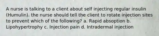 A nurse is talking to a client about self injecting regular insulin (Humulin). the nurse should tell the client to rotate injection sites to prevent which of the following? a. Rapid absoption b. Lipohypertrophy c. Injection pain d. Intradermal injection