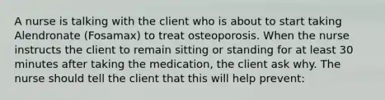 A nurse is talking with the client who is about to start taking Alendronate (Fosamax) to treat osteoporosis. When the nurse instructs the client to remain sitting or standing for at least 30 minutes after taking the medication, the client ask why. The nurse should tell the client that this will help prevent: