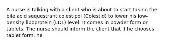 A nurse is talking with a client who is about to start taking the bile acid sequestrant colestipol (Colestid) to lower his low-density lipoprotein (LDL) level. It comes in powder form or tablets. The nurse should inform the client that if he chooses tablet form, he