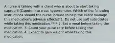 A nurse is talking with a client who is about to start taking captopril (Capoten) to treat hypertension. Which of the following instructions should the nurse include to help the client manage this medication's adverse effects? 1. Do not use salt substitutes while taking this medication.**** 2. Eat a meal before taking the medication. 3. Count your pulse rate before taking the medication. 4. Expect to gain weight while taking this medication.