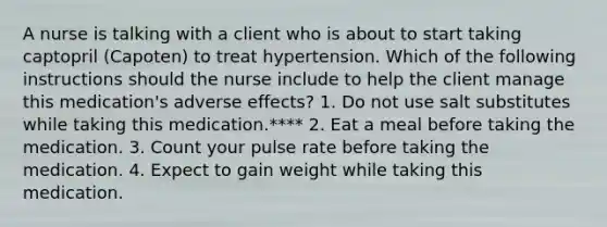 A nurse is talking with a client who is about to start taking captopril (Capoten) to treat hypertension. Which of the following instructions should the nurse include to help the client manage this medication's adverse effects? 1. Do not use salt substitutes while taking this medication.**** 2. Eat a meal before taking the medication. 3. Count your pulse rate before taking the medication. 4. Expect to gain weight while taking this medication.