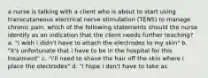 a nurse is talking with a client who is about to start using transcutaneous electrical nerve stimulation (TENS) to manage chronic pain. which of the following statements should the nurse identify as an indication that the client needs further teaching? a. "i wish i didn't have to attach the electrodes to my skin" b. "it's unfortunate that i have to be in the hospital for this treatment" c. "i'll need to shave the hair off the skin where i place the electrodes" d. "i hope i don't have to take as