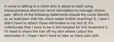 A nurse is talking to a client who is about to start using transcutaneous electrical nerve stimulation to manage chronic pain. Which of the following statements should the nurse identify as an indication that the client needs further teaching? A. I wish I didn't have to attach these electrodes to my skin B. It's unfortunate that I have to be in the hospital for this treatment C. I'll need to shave the hair off my skin where I place the electrodes D. I hope I don't have to take as many pain pills