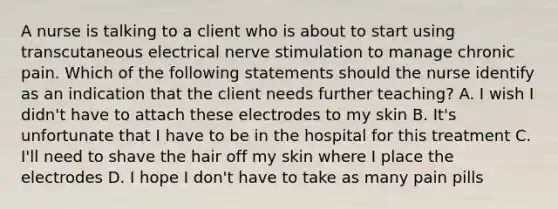 A nurse is talking to a client who is about to start using transcutaneous electrical nerve stimulation to manage chronic pain. Which of the following statements should the nurse identify as an indication that the client needs further teaching? A. I wish I didn't have to attach these electrodes to my skin B. It's unfortunate that I have to be in the hospital for this treatment C. I'll need to shave the hair off my skin where I place the electrodes D. I hope I don't have to take as many pain pills