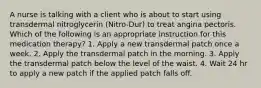 A nurse is talking with a client who is about to start using transdermal nitroglycerin (Nitro-Dur) to treat angina pectoris. Which of the following is an appropriate instruction for this medication therapy? 1. Apply a new transdermal patch once a week. 2. Apply the transdermal patch in the morning. 3. Apply the transdermal patch below the level of the waist. 4. Wait 24 hr to apply a new patch if the applied patch falls off.