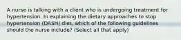 A nurse is talking with a client who is undergoing treatment for hypertension. In explaining the dietary approaches to stop hypertension (DASH) diet, which of the following guidelines should the nurse include? (Select all that apply)