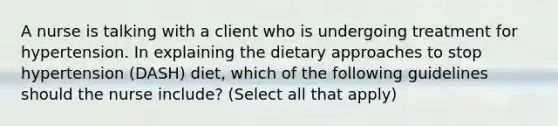 A nurse is talking with a client who is undergoing treatment for hypertension. In explaining the dietary approaches to stop hypertension (DASH) diet, which of the following guidelines should the nurse include? (Select all that apply)