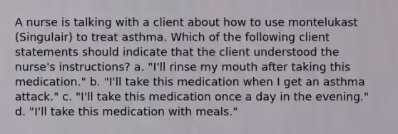 A nurse is talking with a client about how to use montelukast (Singulair) to treat asthma. Which of the following client statements should indicate that the client understood the nurse's instructions? a. "I'll rinse my mouth after taking this medication." b. ​"I'll take this medication when I get an asthma attack." c. ​"I'll take this medication once a day in the evening." d. "I'll take this medication with meals."