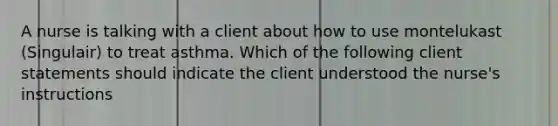 A nurse is talking with a client about how to use montelukast (Singulair) to treat asthma. Which of the following client statements should indicate the client understood the nurse's instructions