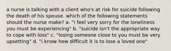 a nurse is talking with a client who's at risk for suicide following the death of his spouse. which of the following statements should the nurse make? a. "i feel very sorry for the loneliness you must be experiencing" b. "suicide isn't the appropriate way to cope with loss" c. "losing someone close to you must be very upsetting" d. "i know how difficult it is to lose a loved one"