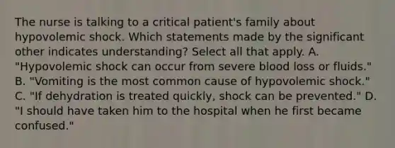 The nurse is talking to a critical patient's family about hypovolemic shock. Which statements made by the significant other indicates understanding? Select all that apply. A. "Hypovolemic shock can occur from severe blood loss or fluids." B. "Vomiting is the most common cause of hypovolemic shock." C. "If dehydration is treated quickly, shock can be prevented." D. "I should have taken him to the hospital when he first became confused."