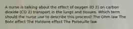 A nurse is talking about the effect of oxygen (O 2) on carbon dioxide (CO 2) transport in the lungs and tissues. Which term should the nurse use to describe this process? The Ohm law The Bohr effect The Haldane effect The Poiseuille law