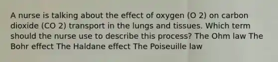 A nurse is talking about the effect of oxygen (O 2) on carbon dioxide (CO 2) transport in the lungs and tissues. Which term should the nurse use to describe this process? The Ohm law The Bohr effect The Haldane effect The Poiseuille law